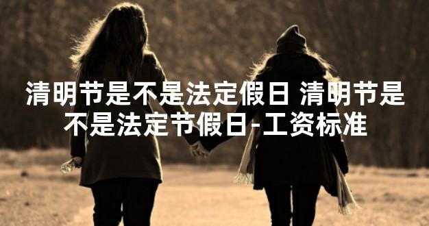 清明节是不是法定假日 清明节是不是法定节假日-工资标准